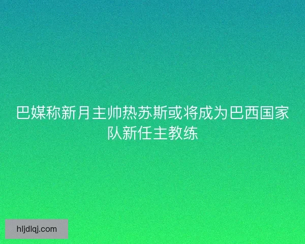巴媒称新月主帅热苏斯或将成为巴西国家队新任主教练