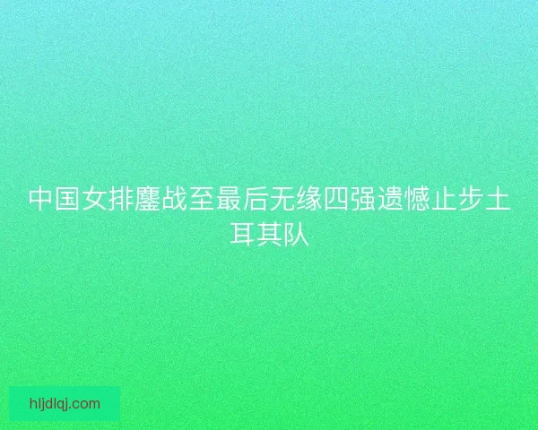 中国女排鏖战至最后无缘四强遗憾止步土耳其队