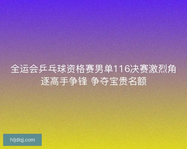 全运会乒乓球资格赛男单116决赛激烈角逐高手争锋 争夺宝贵名额