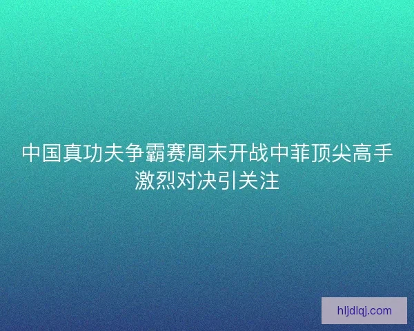 中国真功夫争霸赛周末开战中菲顶尖高手激烈对决引关注