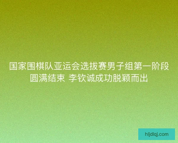 国家围棋队亚运会选拔赛男子组第一阶段圆满结束 李钦诚成功脱颖而出