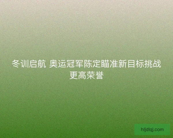 冬训启航 奥运冠军陈定瞄准新目标挑战更高荣誉